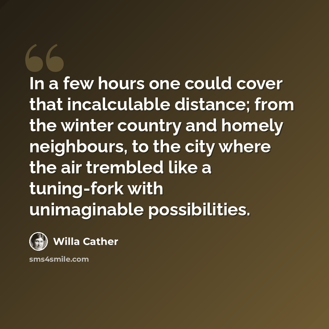 “In a few hours one could cover that incalculable distance; from the winter country and homely neighbours, to the city where the air trembled like a tuning-fork with unimaginable possibilities.” quote by Willa Cather
