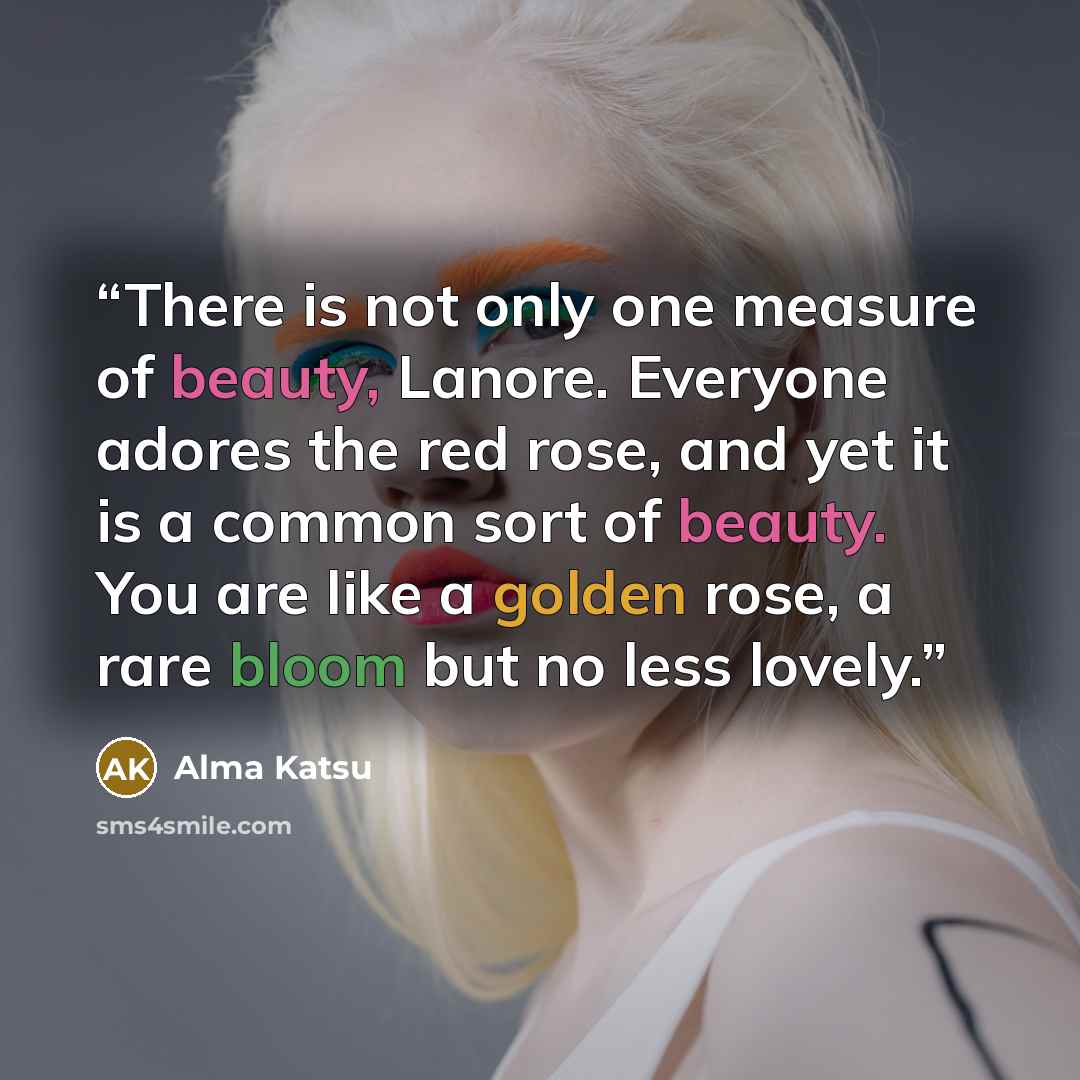 “There is not only one measure of beauty, Lanore. Everyone adores the red rose, and yet it is a common sort of beauty. You are like a golden rose, a rare bloom but no less lovely.” quote by Alma Katsu