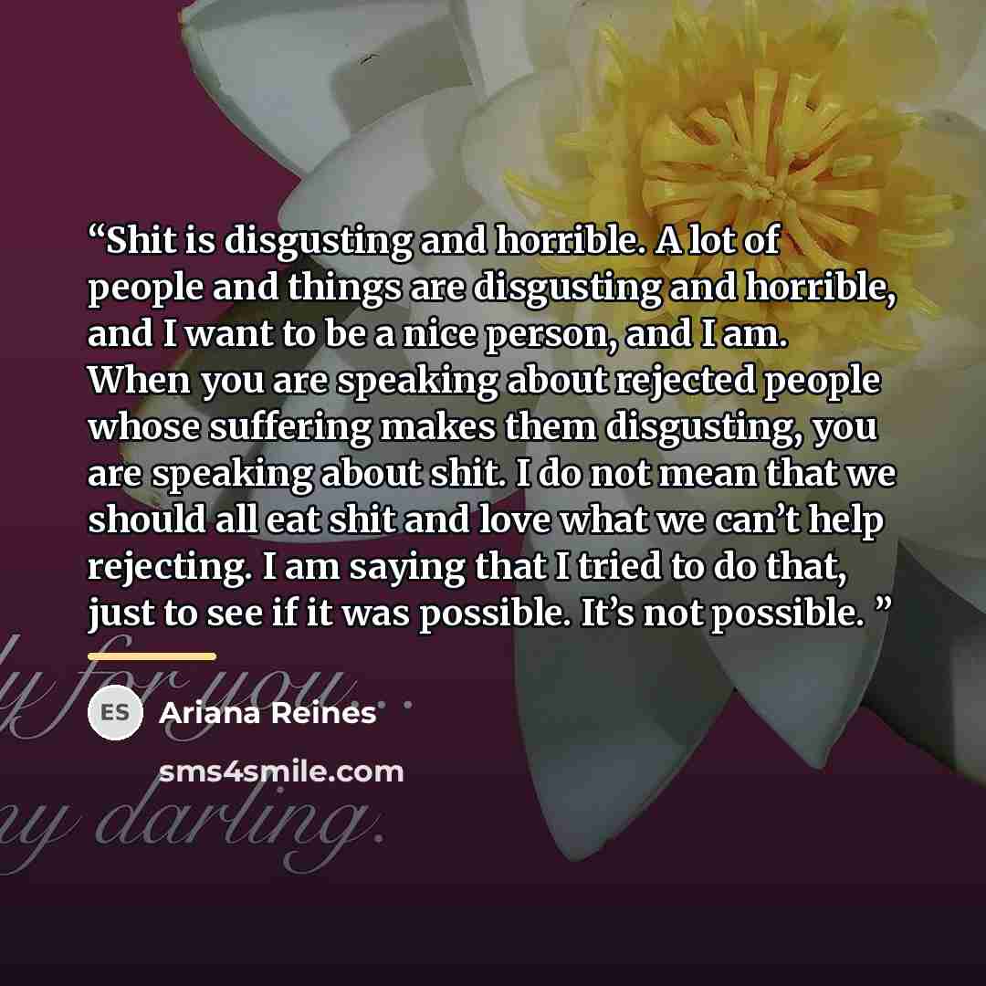 “Shit is disgusting and horrible. A lot of people and things are disgusting and horrible, and I want to be a nice person, and I am. When you are speaking about rejected people whose suffering makes them disgusting, you are speaking about shit. I do not mean that we should all eat shit and love what…” quote by Ariana Reines