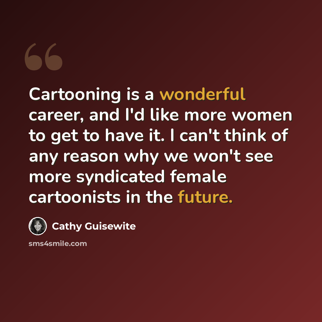 “Cartooning is a wonderful career, and I'd like more women to get to have it. I can't think of any reason why we won't see more syndicated female cartoonists in the future.” quote by Cathy Guisewite