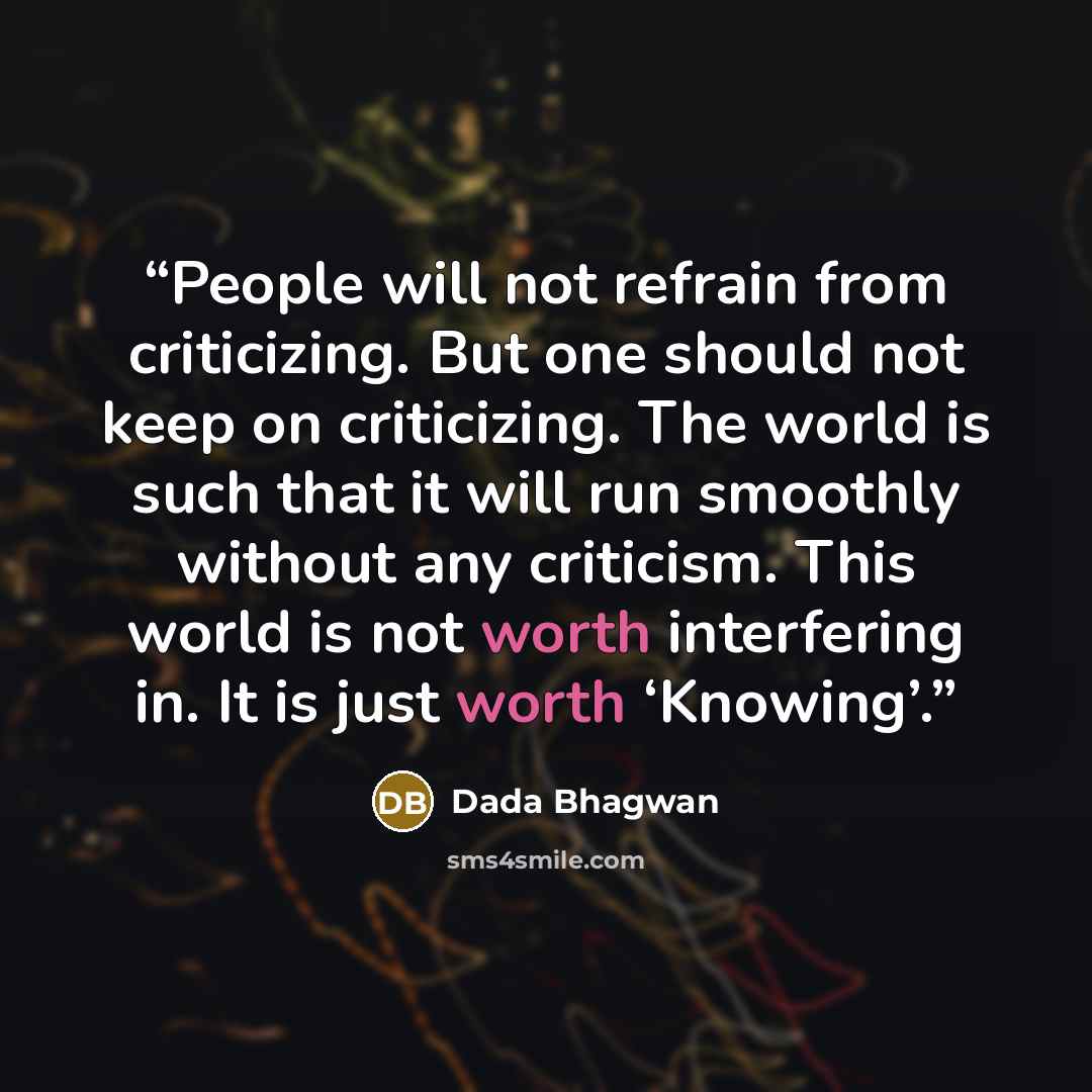 “People will not refrain from criticizing. But one should not keep on criticizing. The world is such that it will run smoothly without any criticism. This world is not worth interfering in. It is just worth ‘Knowing’.” quote by Dada Bhagwan