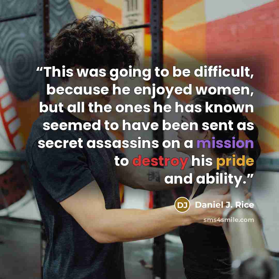 “This was going to be difficult, because he enjoyed women, but all the ones he has known seemed to have been sent as secret assassins on a mission to destroy his pride and ability.” quote by Daniel J. Rice