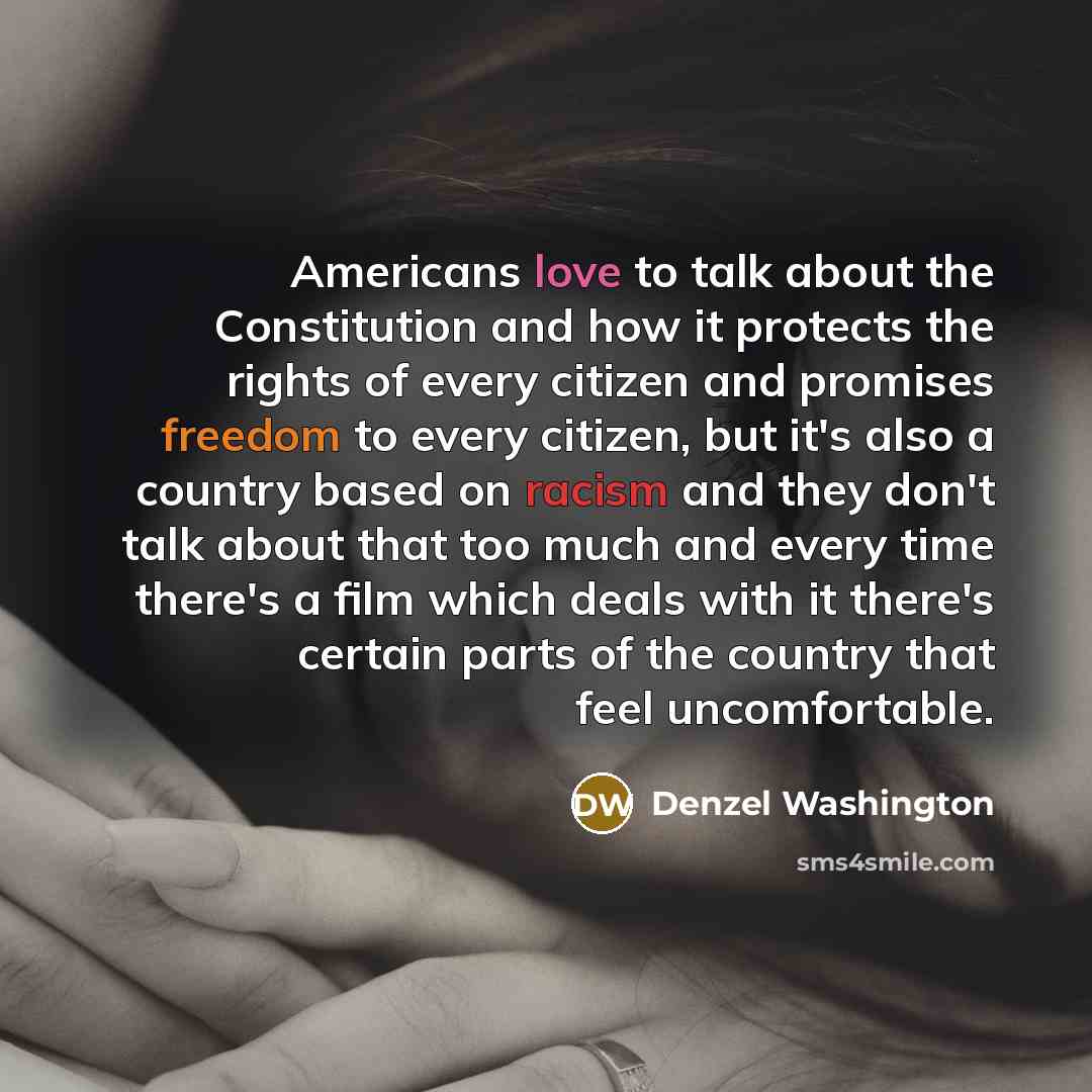 “Americans love to talk about the Constitution and how it protects the rights of every citizen and promises freedom to every citizen, but it's also a country based on racism and they don't talk about that too much and every time there's a film which deals with it there's certain parts of the…” quote by Denzel Washington