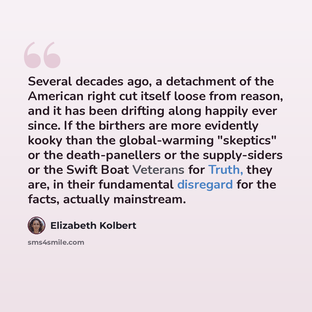 “Several decades ago, a detachment of the American right cut itself loose from reason, and it has been drifting along happily ever since. If the birthers are more evidently kooky than the global-warming "skeptics" or the death-panellers or the supply-siders or the Swift Boat Veterans for Truth…” quote by Elizabeth Kolbert