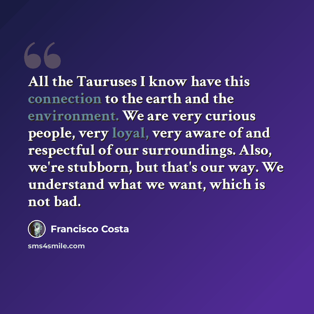 “All the Tauruses I know have this connection to the earth and the environment. We are very curious people, very loyal, very aware of and respectful of our surroundings. Also, we're stubborn, but that's our way. We understand what we want, which is not bad.” quote by Francisco Costa