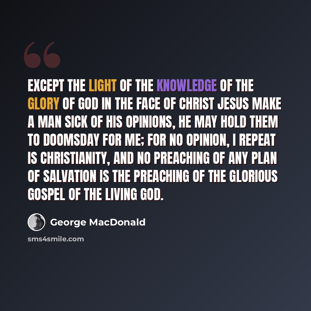 “Except the light of the knowledge of the glory of God in the face of Christ Jesus make a man sick of his opinions, he may hold them to doomsday for me; for no opinion, I repeat is Christianity, and no preaching of any plan of salvation is the preaching of the glorious gospel of the living God.” quote by George MacDonald