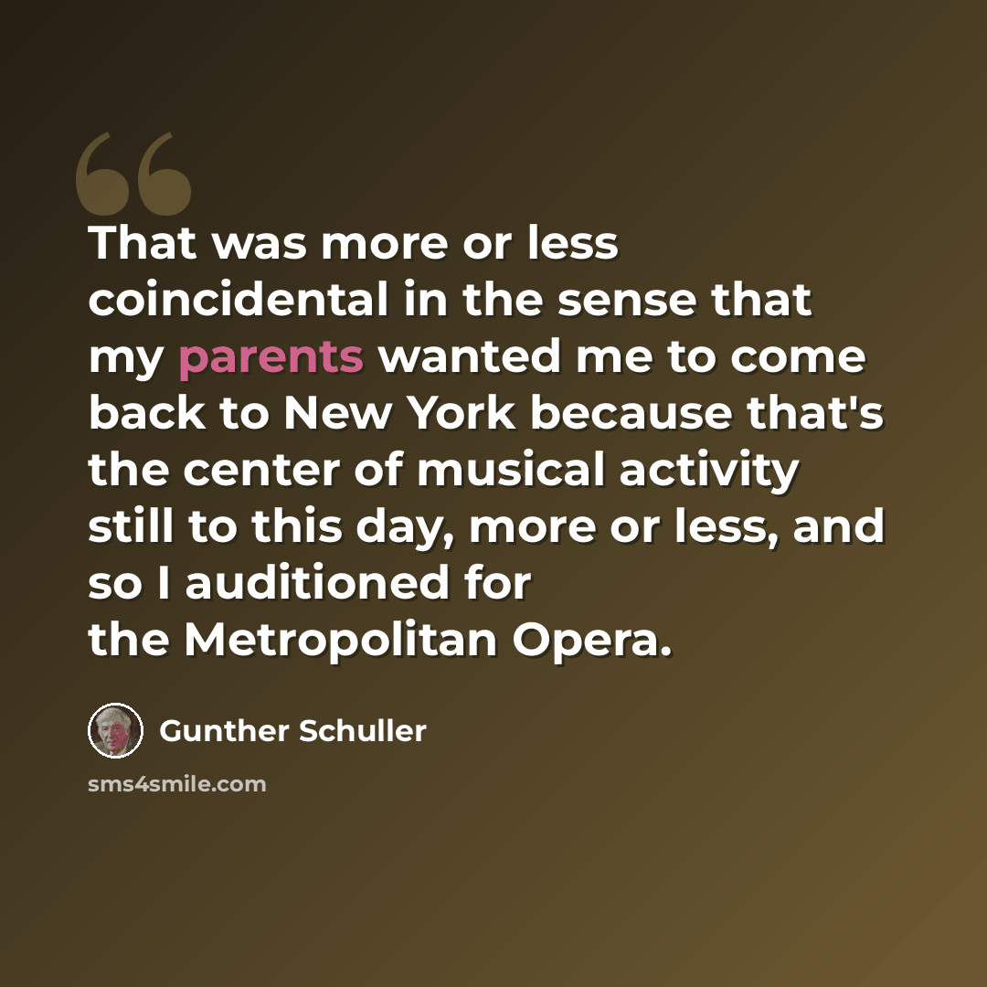 “That was more or less coincidental in the sense that my parents wanted me to come back to New York because that's the center of musical activity still to this day, more or less, and so I auditioned for the Metropolitan Opera.” quote by Gunther Schuller