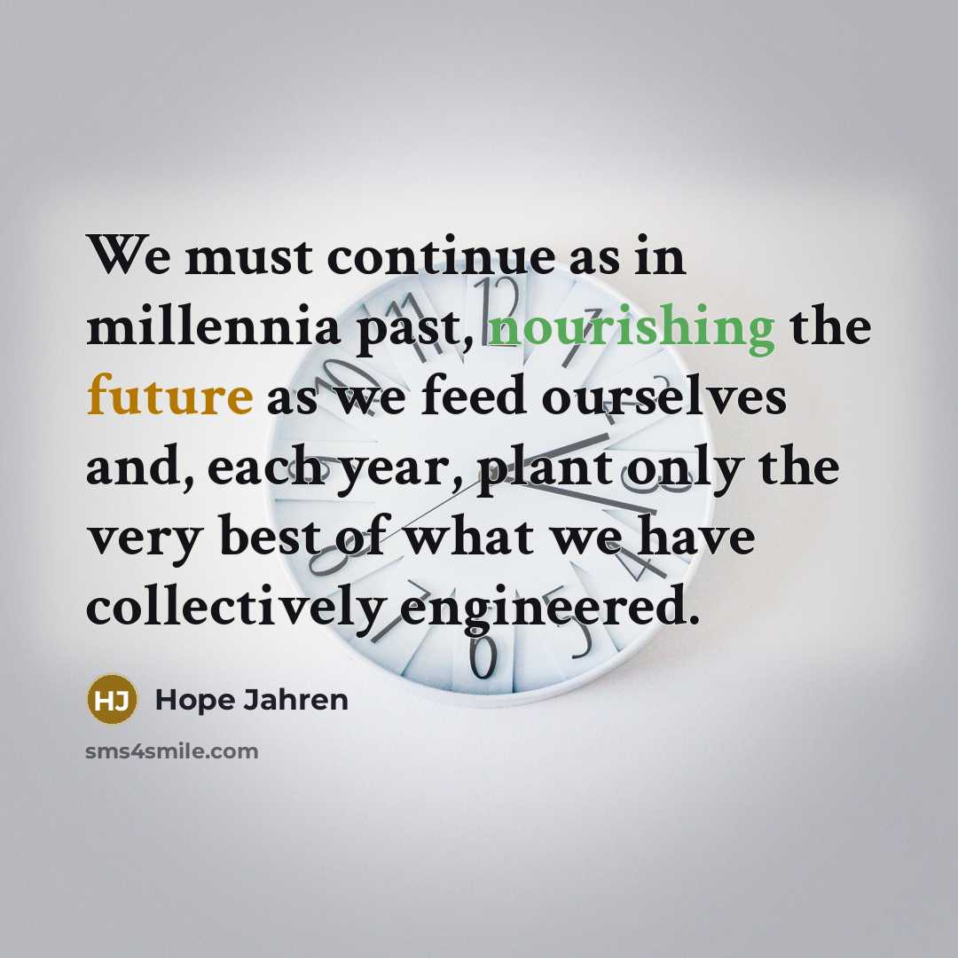 “We must continue as in millennia past, nourishing the future as we feed ourselves and, each year, plant only the very best of what we have collectively engineered.” quote by Hope Jahren
