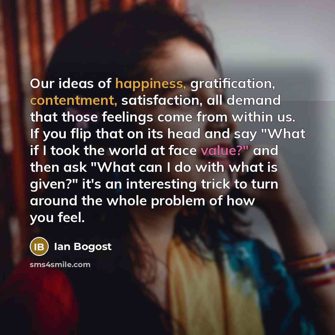 “Our ideas of happiness, gratification, contentment, satisfaction, all demand that those feelings come from within us. If you flip that on its head and say "What if I took the world at face value?" and then ask "What can I do with what is given?" it's an interesting trick to turn around the whole…” quote by Ian Bogost