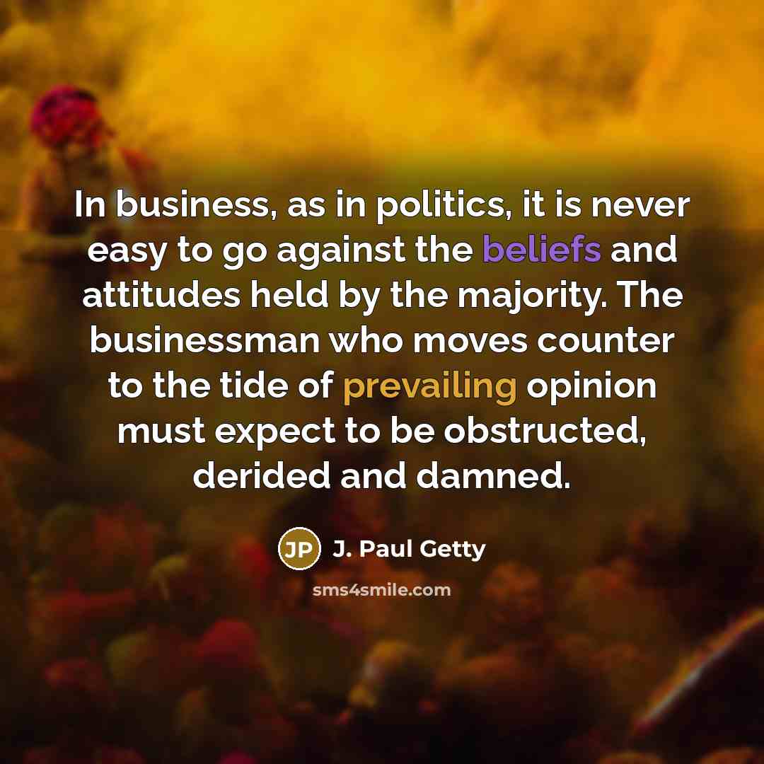 “In business, as in politics, it is never easy to go against the beliefs and attitudes held by the majority. The businessman who moves counter to the tide of prevailing opinion must expect to be obstructed, derided and damned.” quote by J. Paul Getty