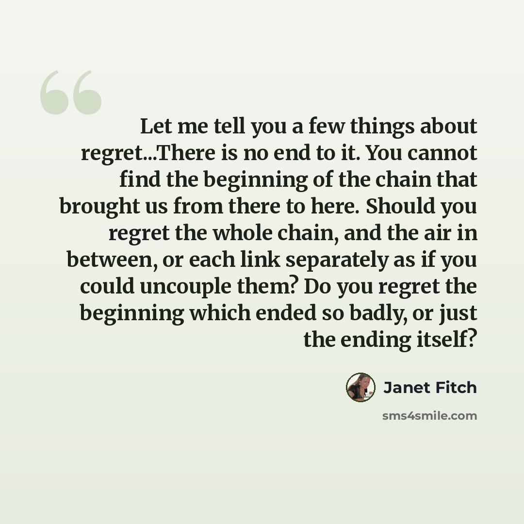 “Let me tell you a few things about regret...There is no end to it. You cannot find the beginning of the chain that brought us from there to here. Should you regret the whole chain, and the air in between, or each link separately as if you could uncouple them? Do you regret the beginning which…” quote by Janet Fitch