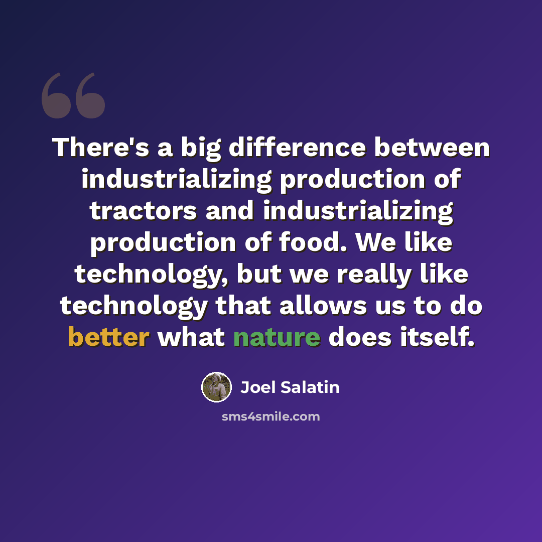 “There's a big difference between industrializing production of tractors and industrializing production of food. We like technology, but we really like technology that allows us to do better what nature does itself.” quote by Joel Salatin