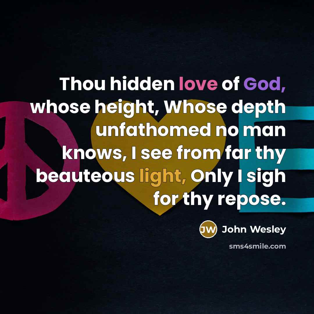 “Thou hidden love of God, whose height, Whose depth unfathomed no man knows, I see from far thy beauteous light, Only I sigh for thy repose.” quote by John Wesley