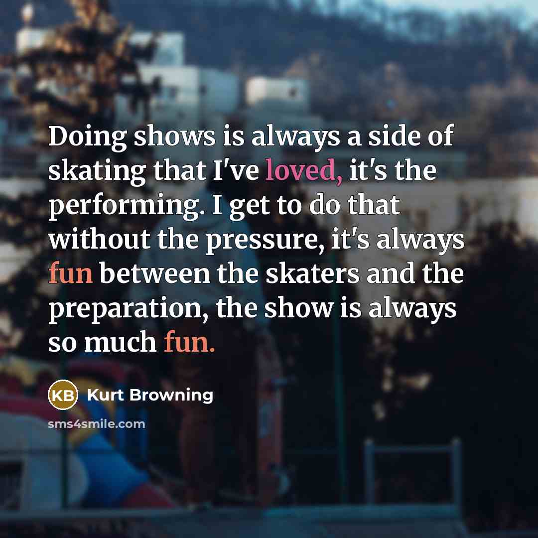 “Doing shows is always a side of skating that I've loved, it's the performing. I get to do that without the pressure, it's always fun between the skaters and the preparation, the show is always so much fun.” quote by Kurt Browning