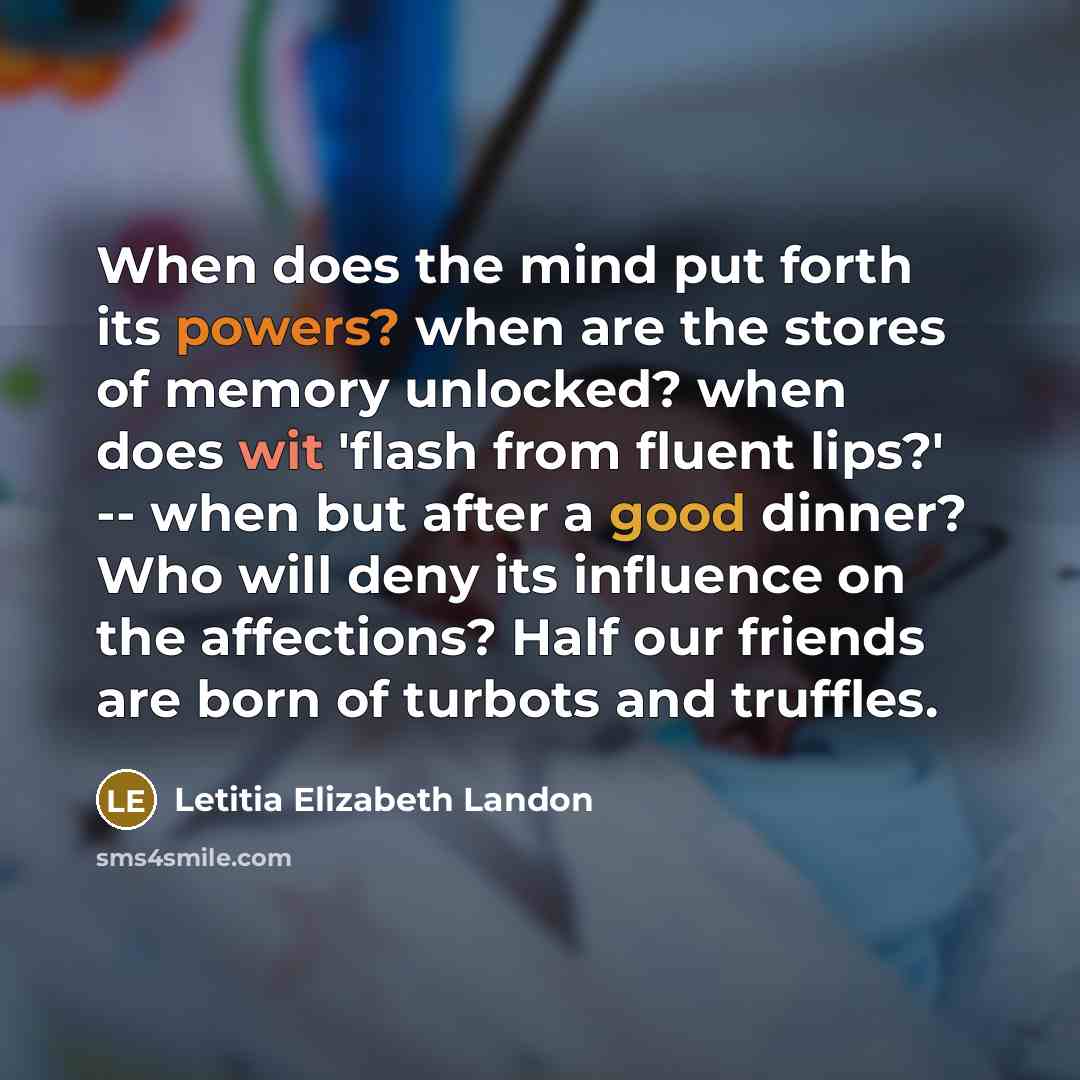 “When does the mind put forth its powers? when are the stores of memory unlocked? when does wit 'flash from fluent lips?' -- when but after a good dinner? Who will deny its influence on the affections? Half our friends are born of turbots and truffles.” quote by Letitia Elizabeth Landon