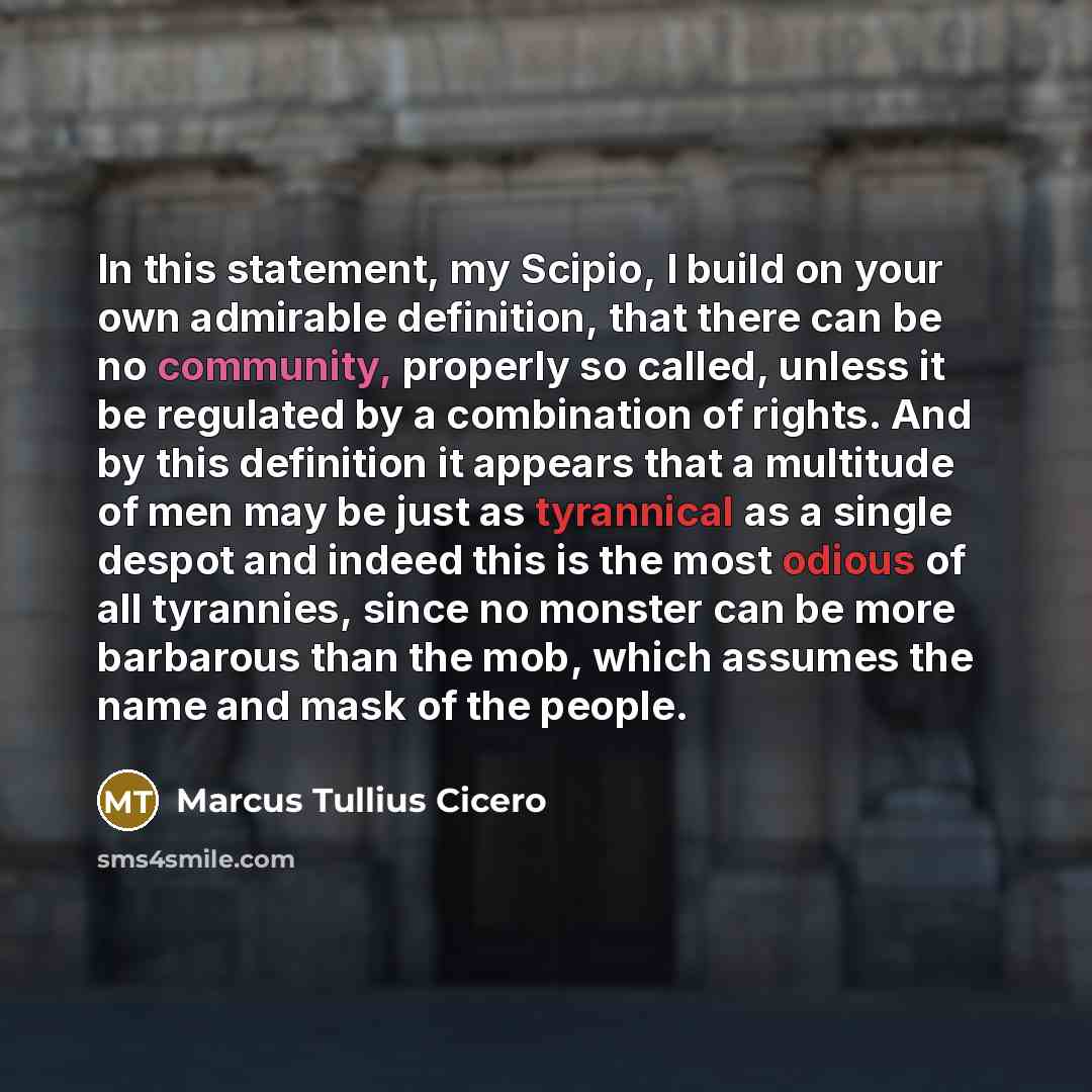 “In this statement, my Scipio, I build on your own admirable definition, that there can be no community, properly so called, unless it be regulated by a combination of rights. And by this definition it appears that a multitude of men may be just as tyrannical as a single despot and indeed this is…” quote by Marcus Tullius Cicero
