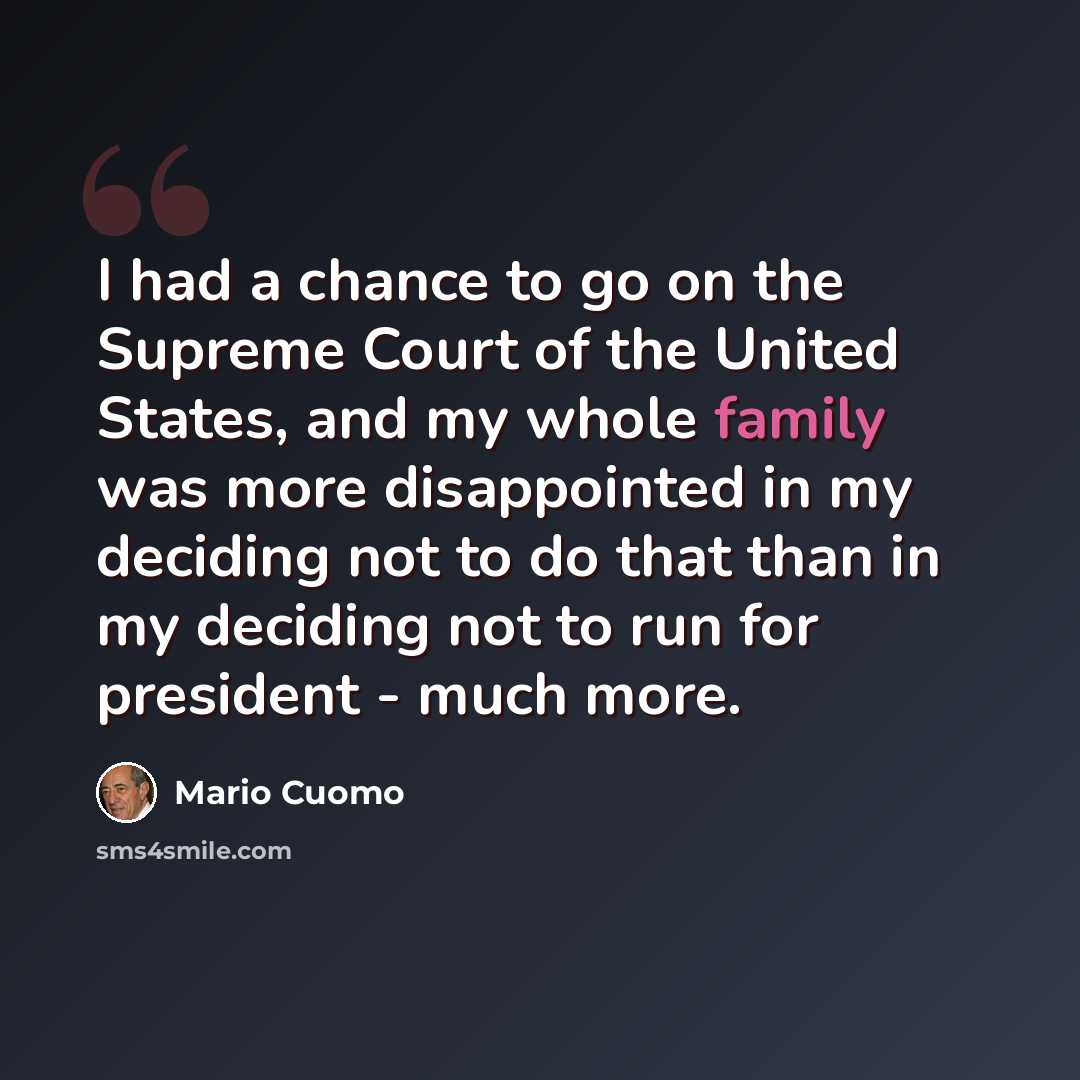 “I had a chance to go on the Supreme Court of the United States, and my whole family was more disappointed in my deciding not to do that than in my deciding not to run for president - much more.” quote by Mario Cuomo
