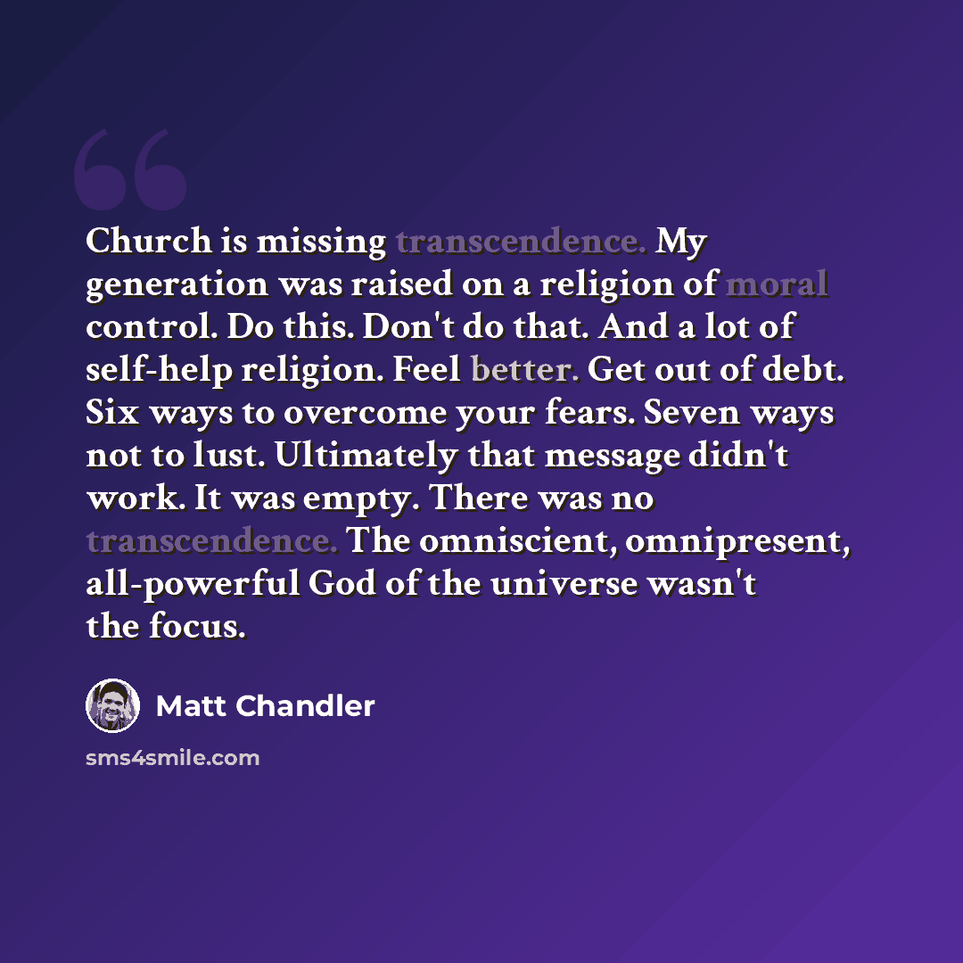 “Church is missing transcendence. My generation was raised on a religion of moral control. Do this. Don't do that. And a lot of self-help religion. Feel better. Get out of debt. Six ways to overcome your fears. Seven ways not to lust. Ultimately that message didn't work. It was empty. There was no…” quote by Matt Chandler