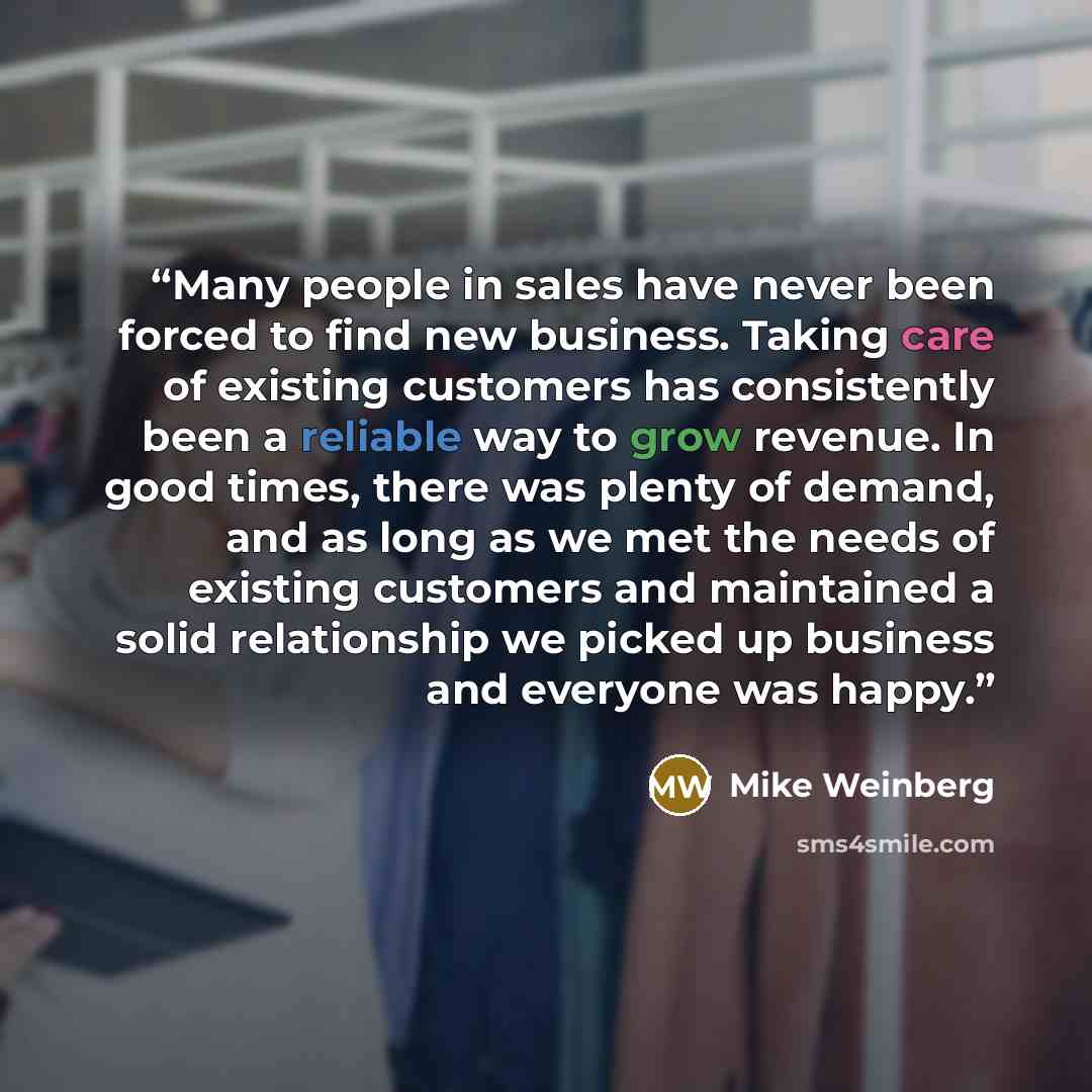 “Many people in sales have never been forced to find new business. Taking care of existing customers has consistently been a reliable way to grow revenue. In good times, there was plenty of demand, and as long as we met the needs of existing customers and maintained a solid relationship we picked…” quote by Mike Weinberg