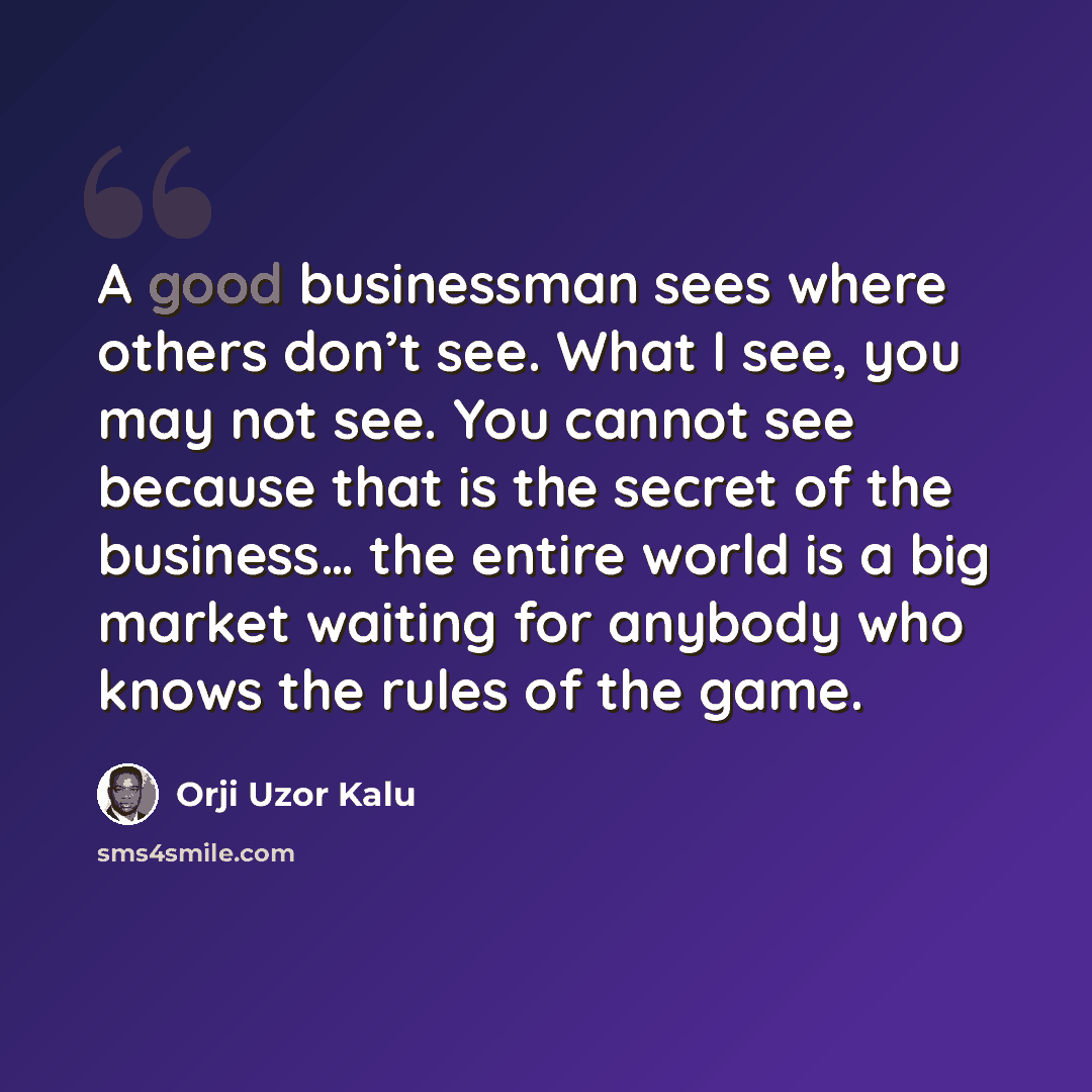 “A good businessman sees where others don’t see. What I see, you may not see. You cannot see because that is the secret of the business… the entire world is a big market waiting for anybody who knows the rules of the game.” quote by Orji Uzor Kalu