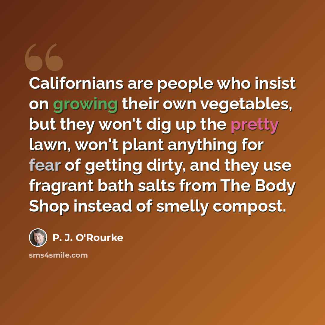“Californians are people who insist on growing their own vegetables, but they won't dig up the pretty lawn, won't plant anything for fear of getting dirty, and they use fragrant bath salts from The Body Shop instead of smelly compost.” quote by P. J. O'Rourke