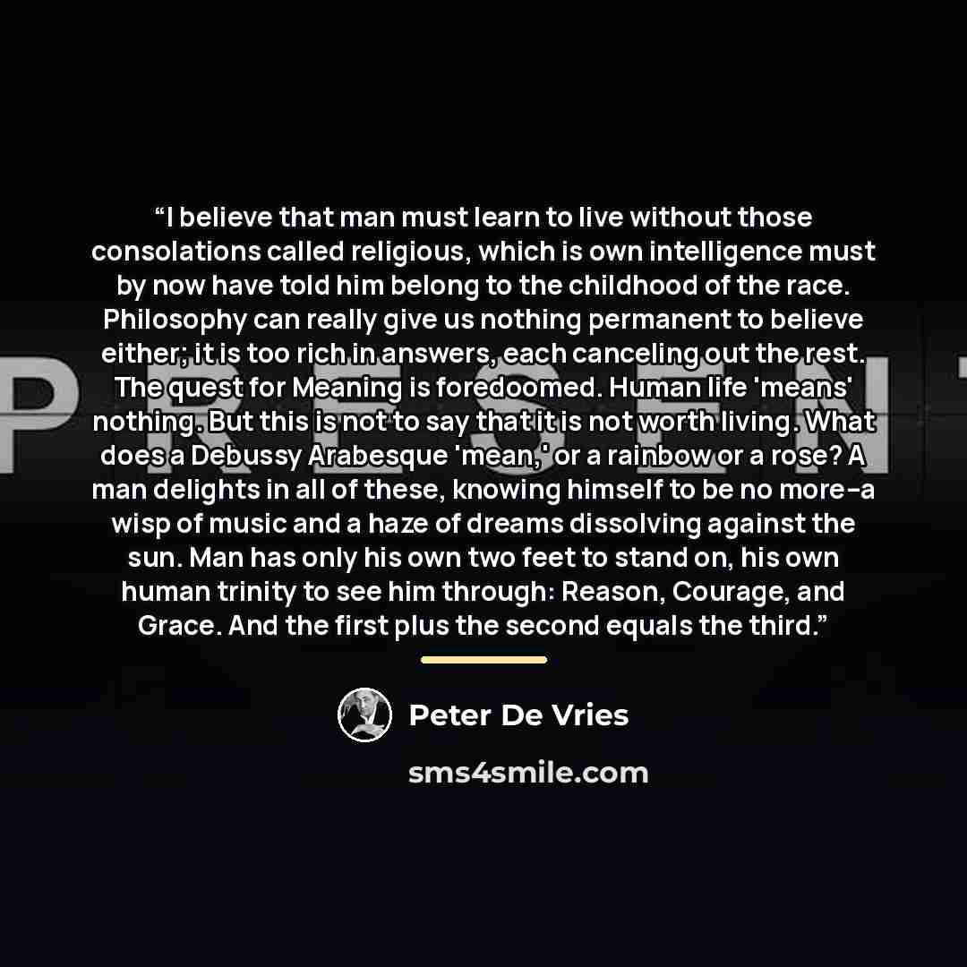 “I believe that man must learn to live without those consolations called religious, which is own intelligence must by now have told him belong to the childhood of the race. Philosophy can really give us nothing permanent to believe either; it is too rich in answers, each canceling out the rest. The…” quote by Peter De Vries