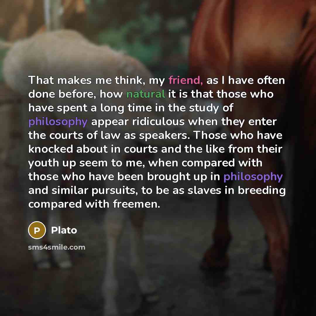 “That makes me think, my friend, as I have often done before, how natural it is that those who have spent a long time in the study of philosophy appear ridiculous when they enter the courts of law as speakers. Those who have knocked about in courts and the like from their youth up seem to me, when…” quote by Plato