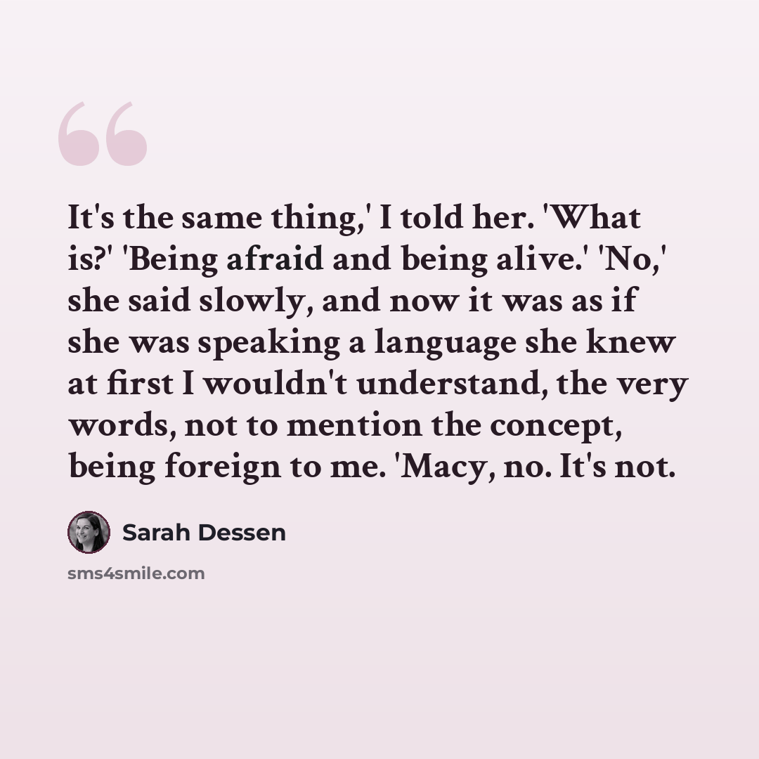“It's the same thing,' I told her. 'What is?' 'Being afraid and being alive.' 'No,' she said slowly, and now it was as if she was speaking a language she knew at first I wouldn't understand, the very words, not to mention the concept, being foreign to me. 'Macy, no. It's not.” quote by Sarah Dessen