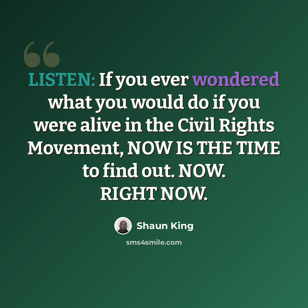 “LISTEN: If you ever wondered what you would do if you were alive in the Civil Rights Movement, NOW IS THE TIME to find out. NOW. RIGHT NOW.” quote by Shaun King