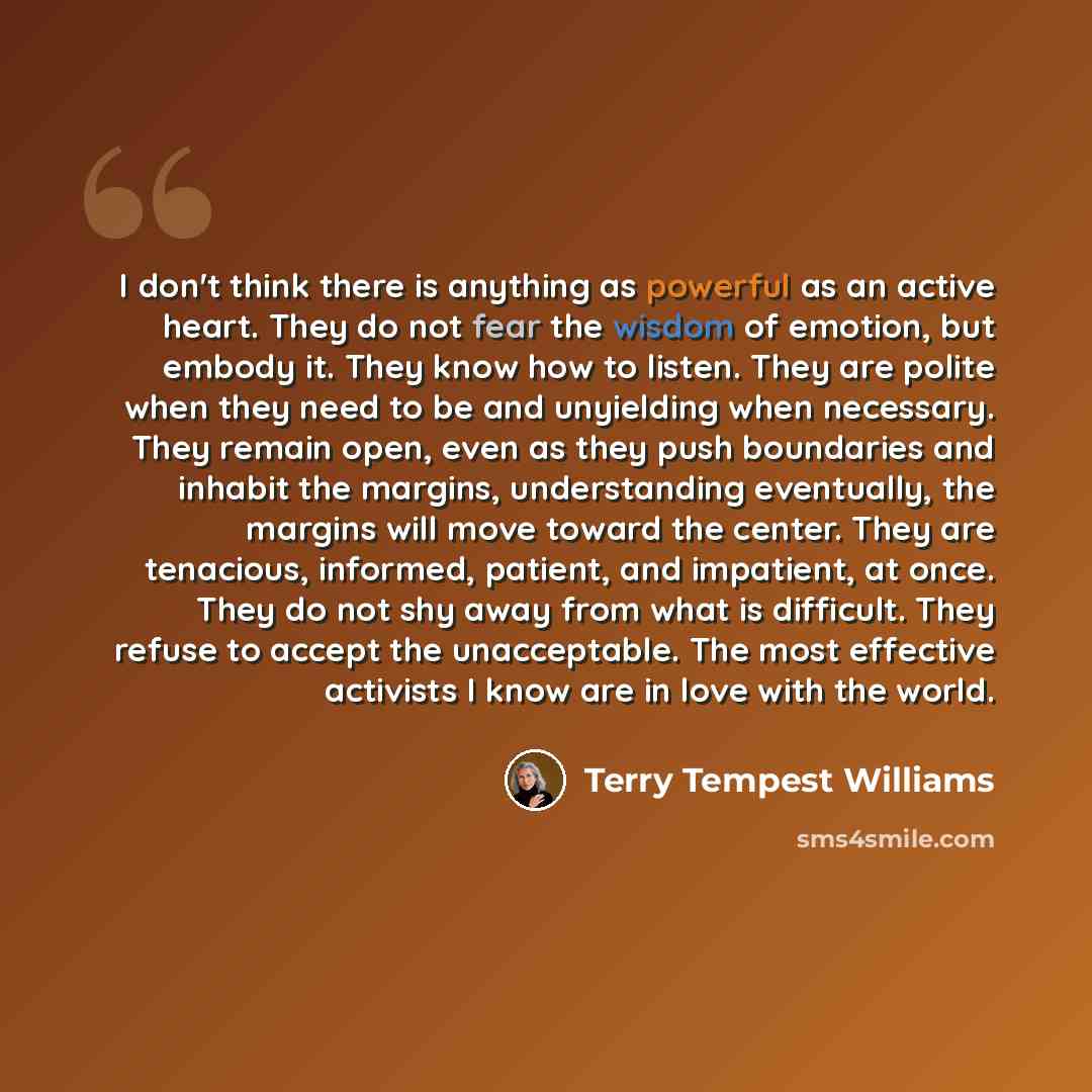 “I don't think there is anything as powerful as an active heart. They do not fear the wisdom of emotion, but embody it. They know how to listen. They are polite when they need to be and unyielding when necessary. They remain open, even as they push boundaries and inhabit the margins, understanding…” quote by Terry Tempest Williams