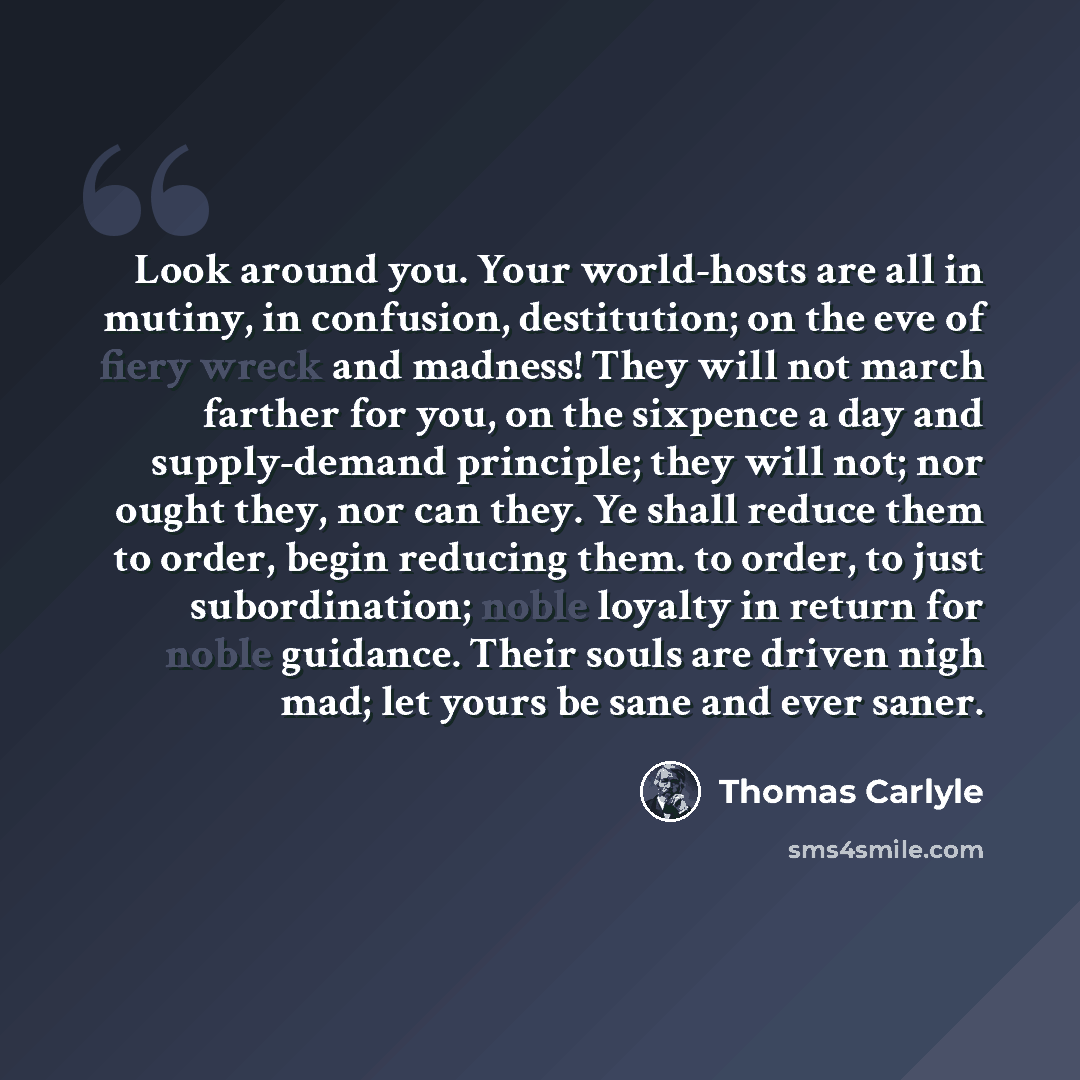 “Look around you. Your world-hosts are all in mutiny, in confusion, destitution; on the eve of fiery wreck and madness! They will not march farther for you, on the sixpence a day and supply-demand principle; they will not; nor ought they, nor can they. Ye shall reduce them to order, begin reducing…” quote by Thomas Carlyle