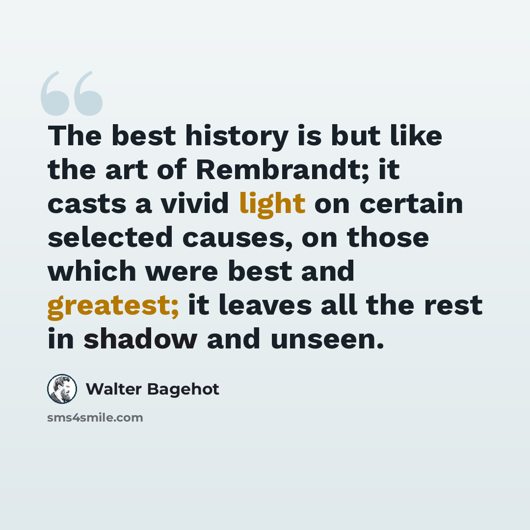 “The best history is but like the art of Rembrandt; it casts a vivid light on certain selected causes, on those which were best and greatest; it leaves all the rest in shadow and unseen.” quote by Walter Bagehot