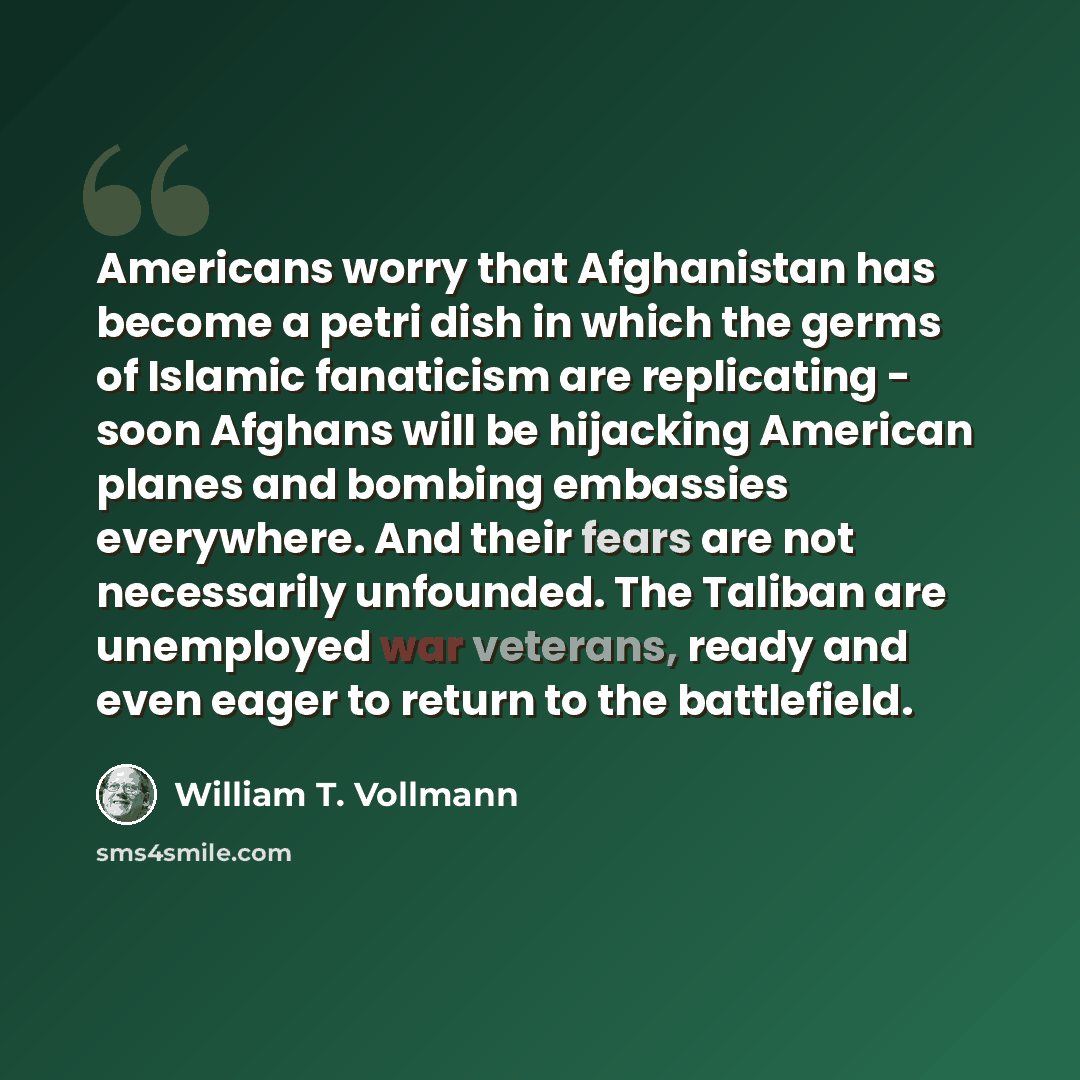 “Americans worry that Afghanistan has become a petri dish in which the germs of Islamic fanaticism are replicating - soon Afghans will be hijacking American planes and bombing embassies everywhere. And their fears are not necessarily unfounded. The Taliban are unemployed war veterans, ready and…” quote by William T. Vollmann