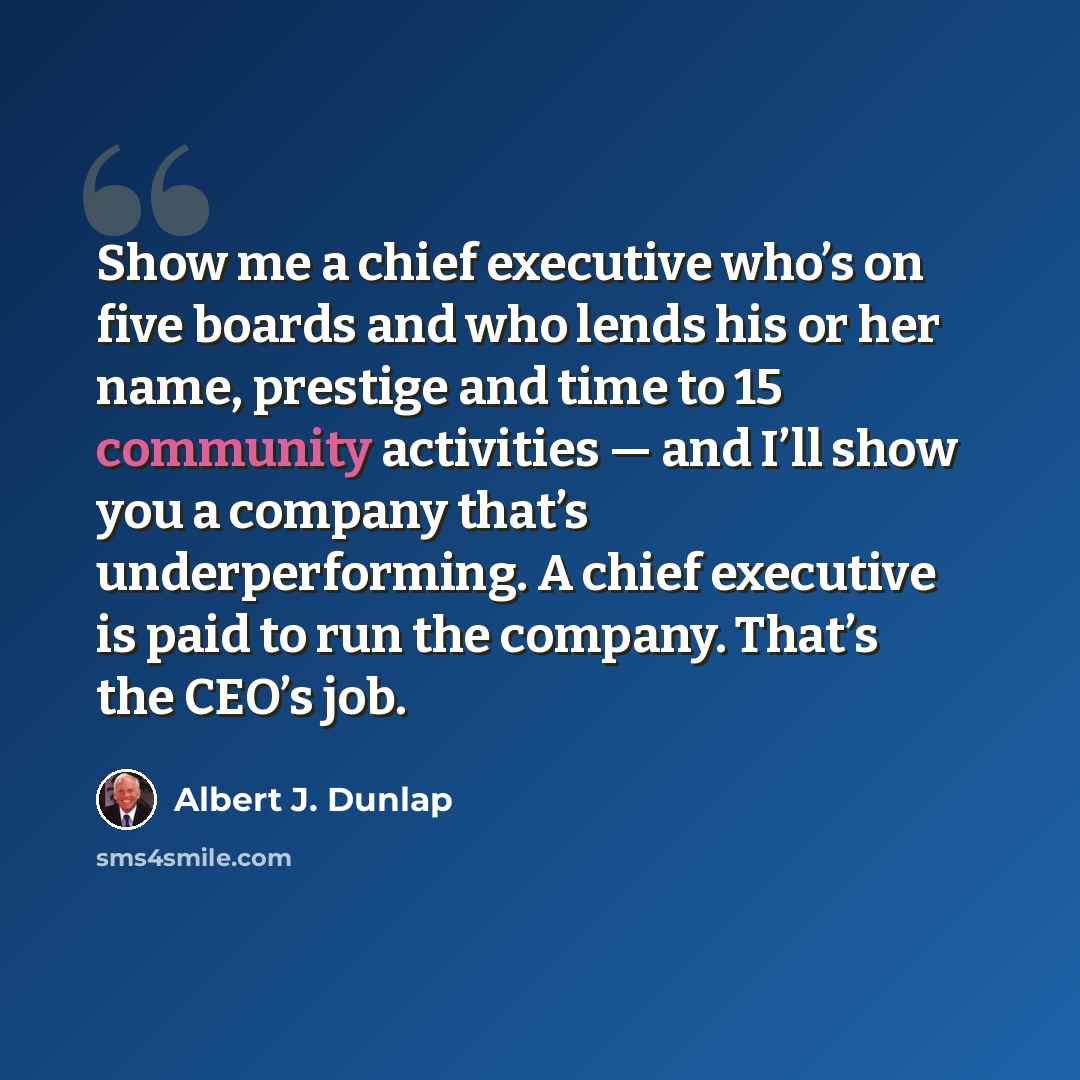 “Show me a chief executive who’s on five boards and who lends his or her name, prestige and time to 15 community activities — and I’ll show you a company that’s underperforming. A chief executive is paid to run the company. That’s the CEO’s job.” quote by Albert J. Dunlap