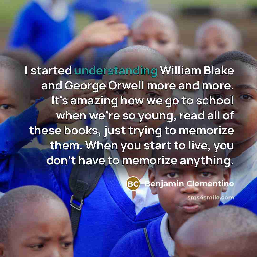 “I started understanding William Blake and George Orwell more and more. It's amazing how we go to school when we're so young, read all of these books, just trying to memorize them. When you start to live, you don't have to memorize anything.” quote by Benjamin Clementine