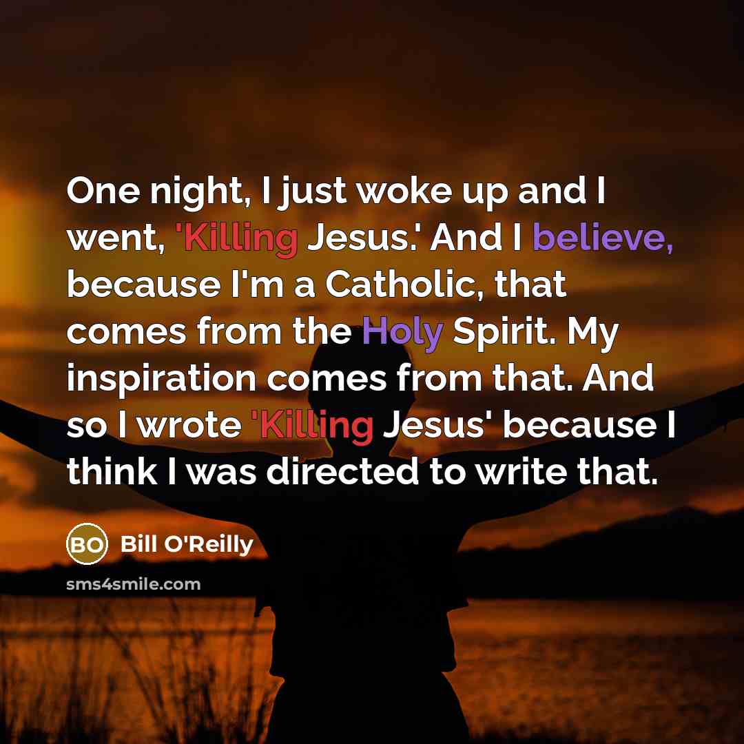 “One night, I just woke up and I went, 'Killing Jesus.' And I believe, because I'm a Catholic, that comes from the Holy Spirit. My inspiration comes from that. And so I wrote 'Killing Jesus' because I think I was directed to write that.” quote by Bill O'Reilly