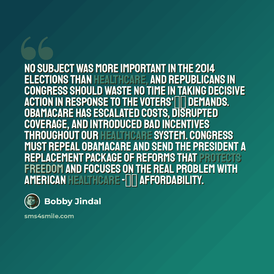 “No subject was more important in the 2014 elections than healthcare, and Republicans in Congress should waste no time in taking decisive action in response to the voters' demands. Obamacare has escalated costs, disrupted coverage, and introduced bad incentives throughout our healthcare system…” quote by Bobby Jindal
