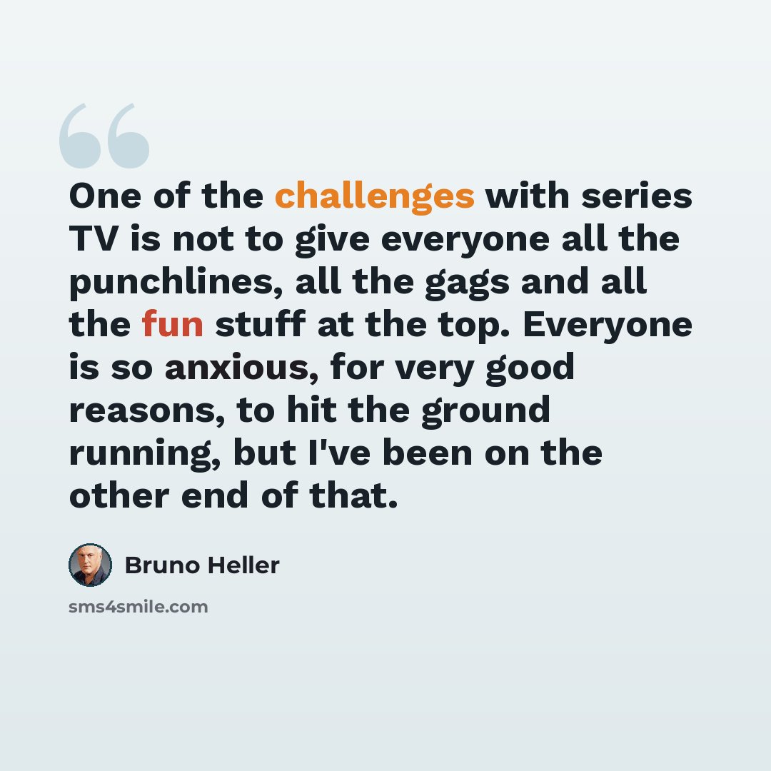 “One of the challenges with series TV is not to give everyone all the punchlines, all the gags and all the fun stuff at the top. Everyone is so anxious, for very good reasons, to hit the ground running, but I've been on the other end of that.” quote by Bruno Heller