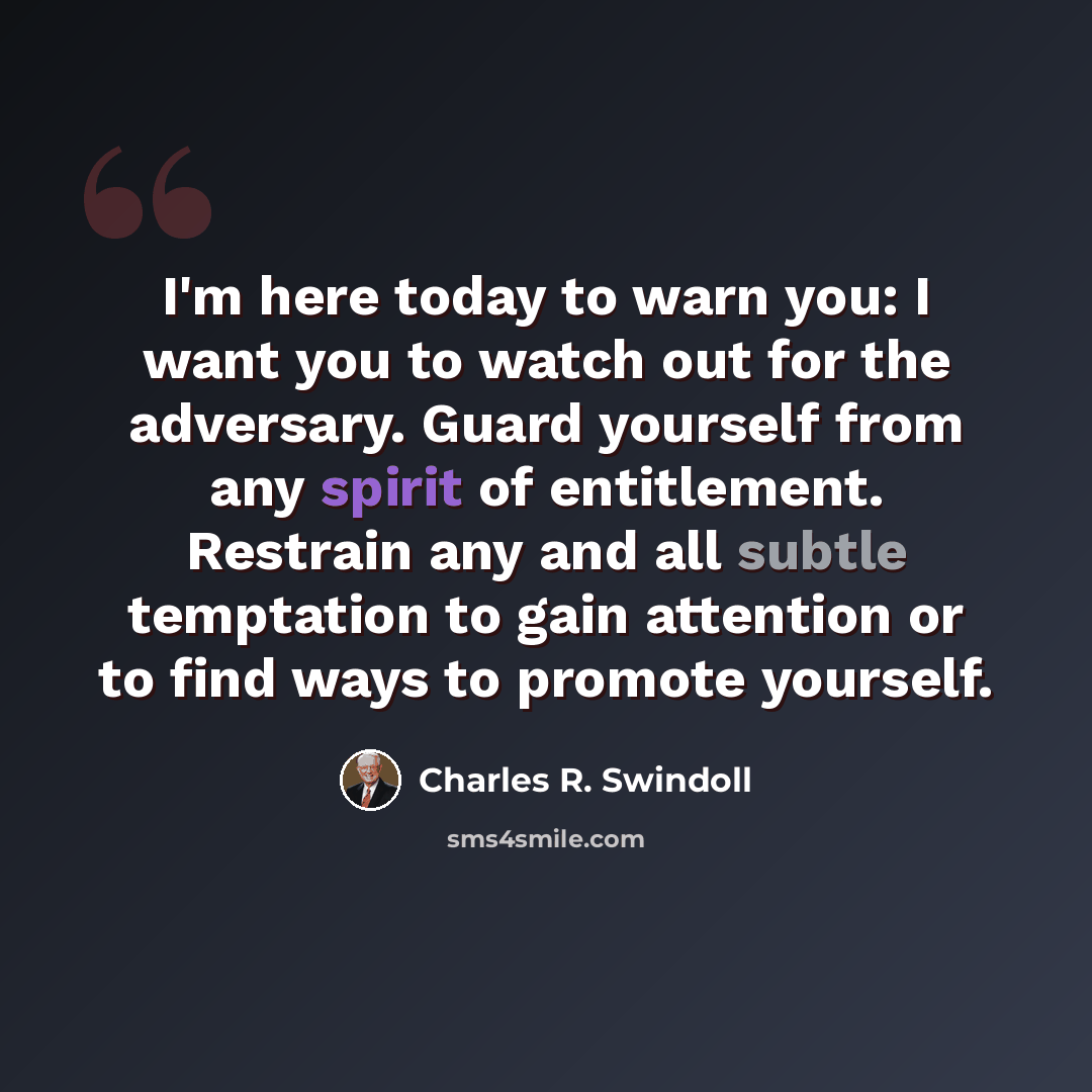 “I'm here today to warn you: I want you to watch out for the adversary. Guard yourself from any spirit of entitlement. Restrain any and all subtle temptation to gain attention or to find ways to promote yourself.” quote by Charles R. Swindoll