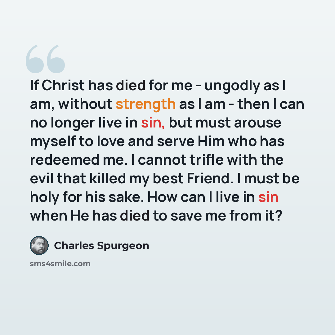 “If Christ has died for me - ungodly as I am, without strength as I am - then I can no longer live in sin, but must arouse myself to love and serve Him who has redeemed me. I cannot trifle with the evil that killed my best Friend. I must be holy for his sake. How can I live in sin when He has died…” quote by Charles Spurgeon