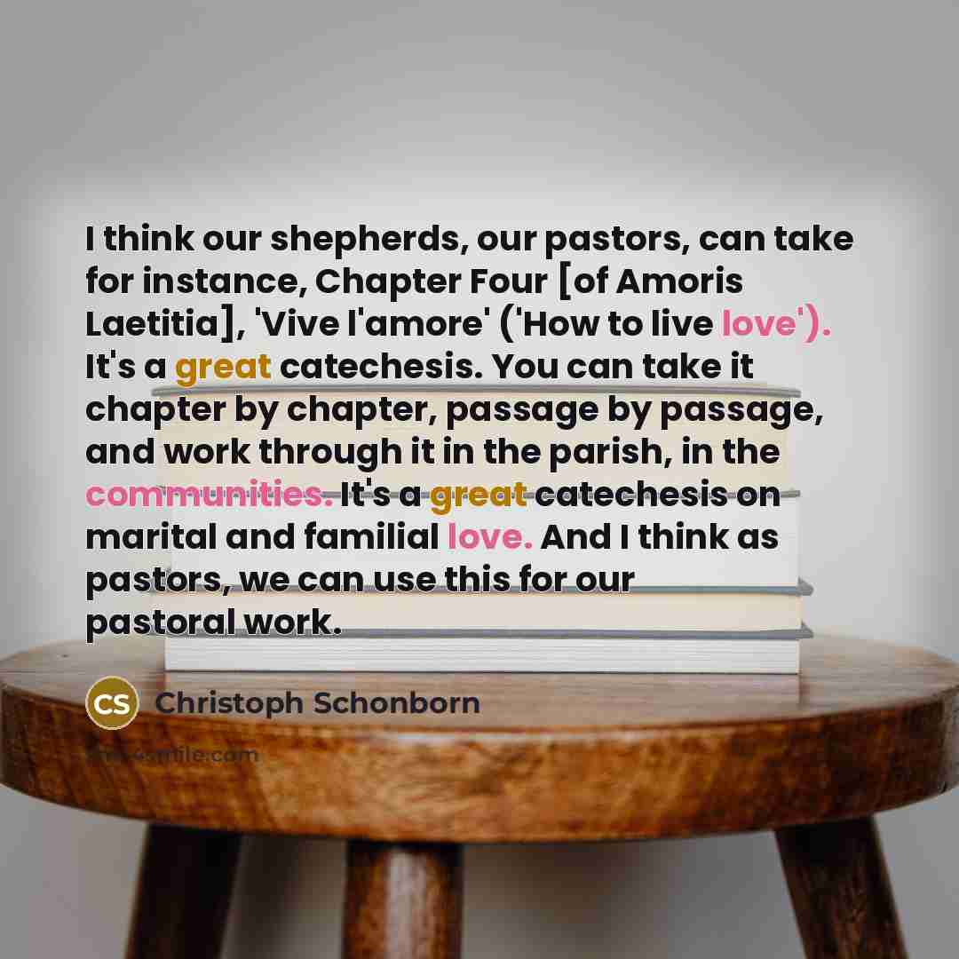 “I think our shepherds, our pastors, can take for instance, Chapter Four [of Amoris Laetitia], 'Vive l'amore' ('How to live love'). It's a great catechesis. You can take it chapter by chapter, passage by passage, and work through it in the parish, in the communities. It's a great catechesis on…” quote by Christoph Schonborn