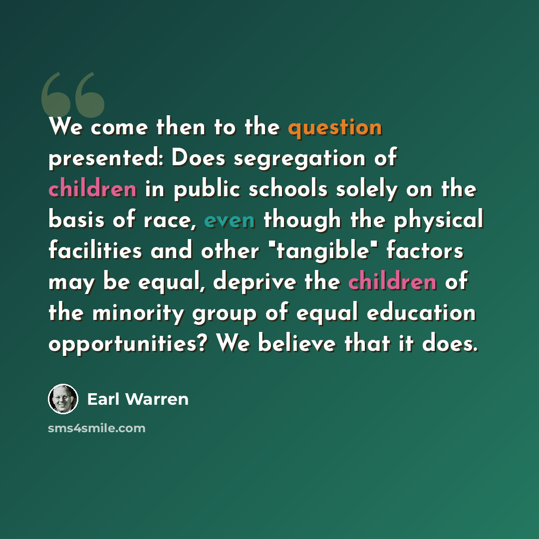 “We come then to the question presented: Does segregation of children in public schools solely on the basis of race, even though the physical facilities and other "tangible" factors may be equal, deprive the children of the minority group of equal education opportunities? We believe that it does.” quote by Earl Warren