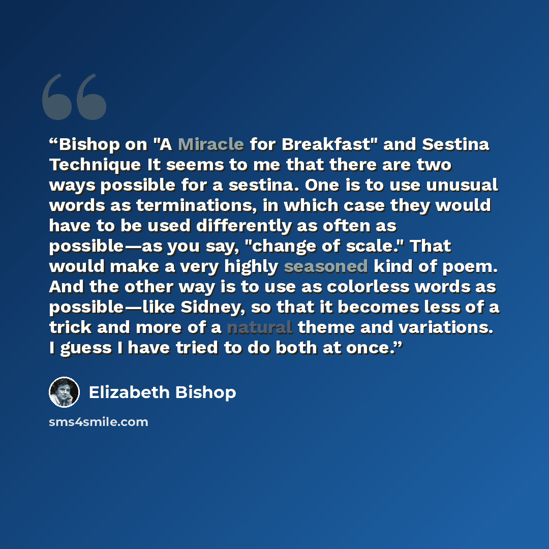 “Bishop on "A Miracle for Breakfast" and Sestina Technique It seems to me that there are two ways possible for a sestina. One is to use unusual words as terminations, in which case they would have to be used differently as often as possible—as you say, "change of scale." That would make a very…” quote by Elizabeth Bishop
