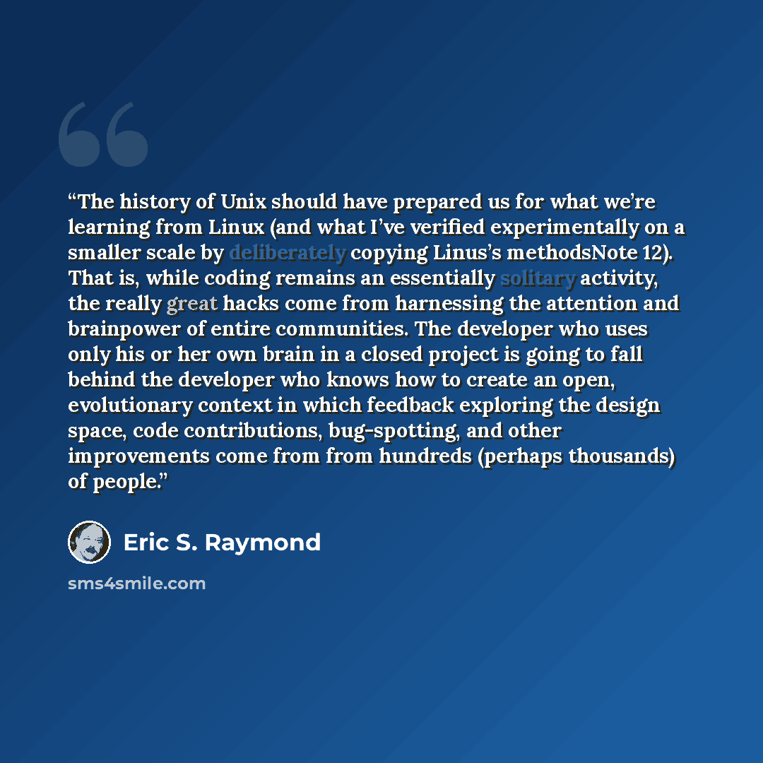 “The history of Unix should have prepared us for what we’re learning from Linux (and what I’ve verified experimentally on a smaller scale by deliberately copying Linus’s methodsNote 12). That is, while coding remains an essentially solitary activity, the really great hacks come from harnessing the…” quote by Eric S. Raymond
