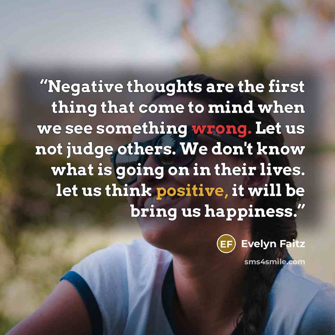 “Negative thoughts are the first thing that come to mind when we see something wrong. Let us not judge others. We don't know what is going on in their lives. let us think positive, it will be bring us happiness.” quote by Evelyn Faitz
