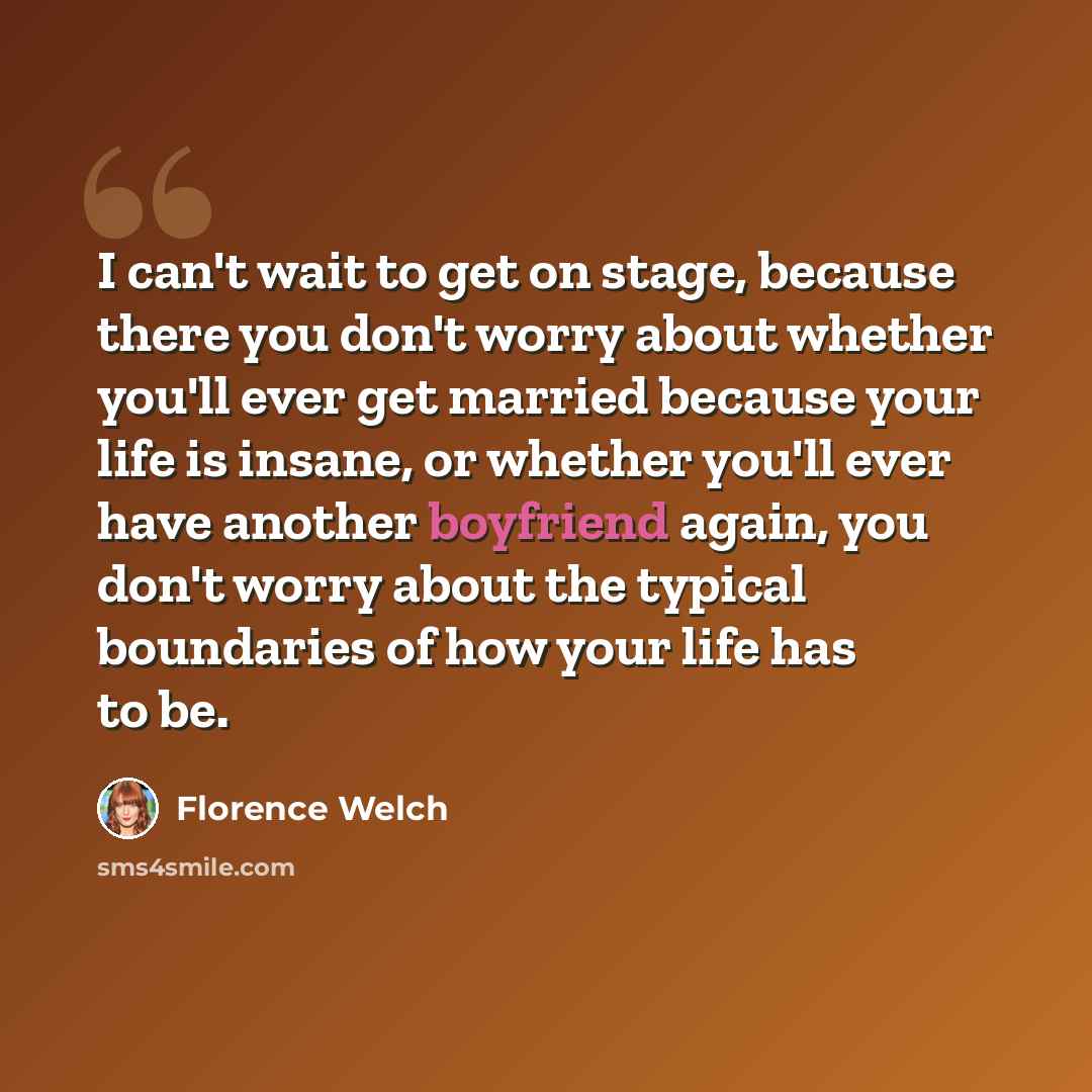 “I can't wait to get on stage, because there you don't worry about whether you'll ever get married because your life is insane, or whether you'll ever have another boyfriend again, you don't worry about the typical boundaries of how your life has to be.” quote by Florence Welch