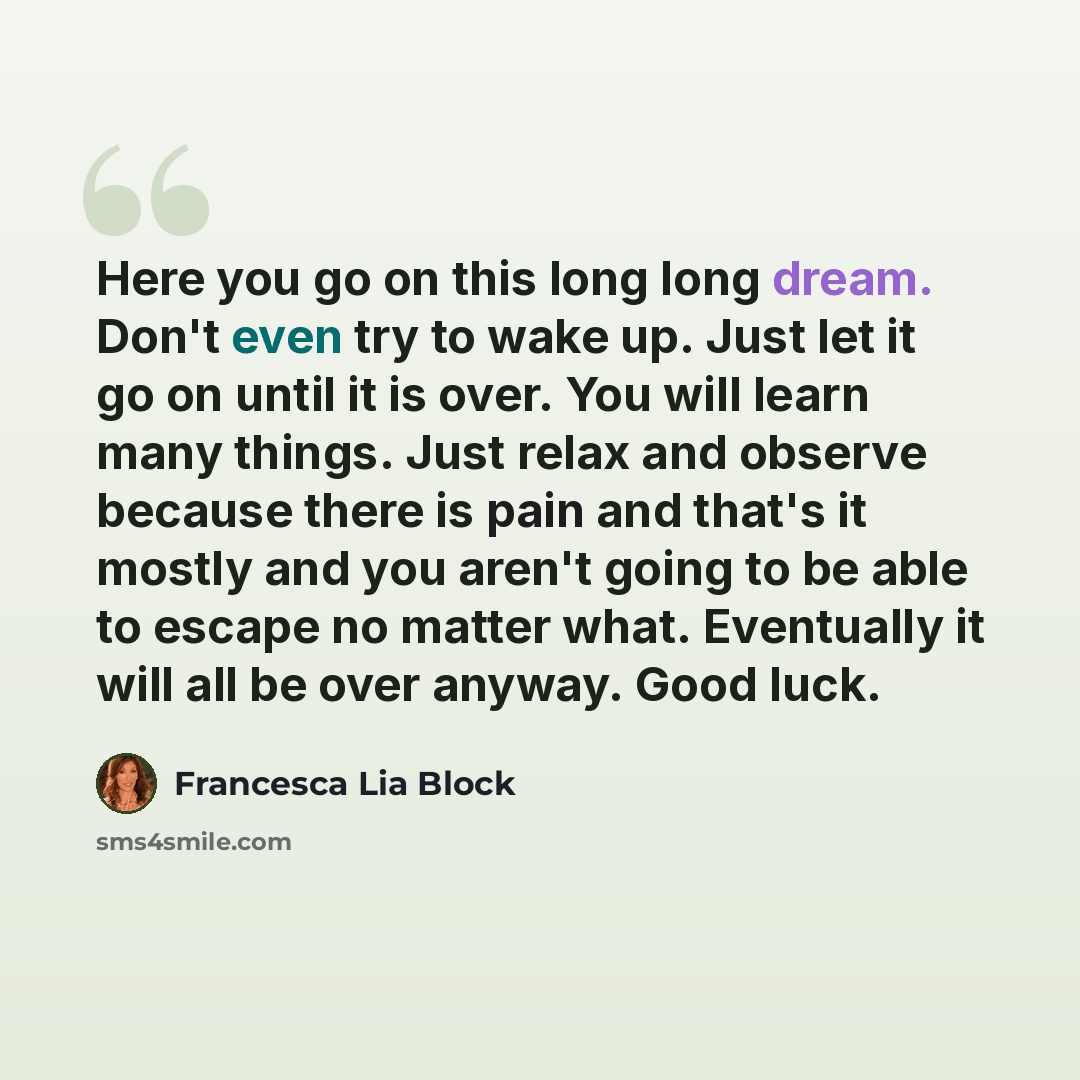 “Here you go on this long long dream. Don't even try to wake up. Just let it go on until it is over. You will learn many things. Just relax and observe because there is pain and that's it mostly and you aren't going to be able to escape no matter what. Eventually it will all be over anyway. Good…” quote by Francesca Lia Block