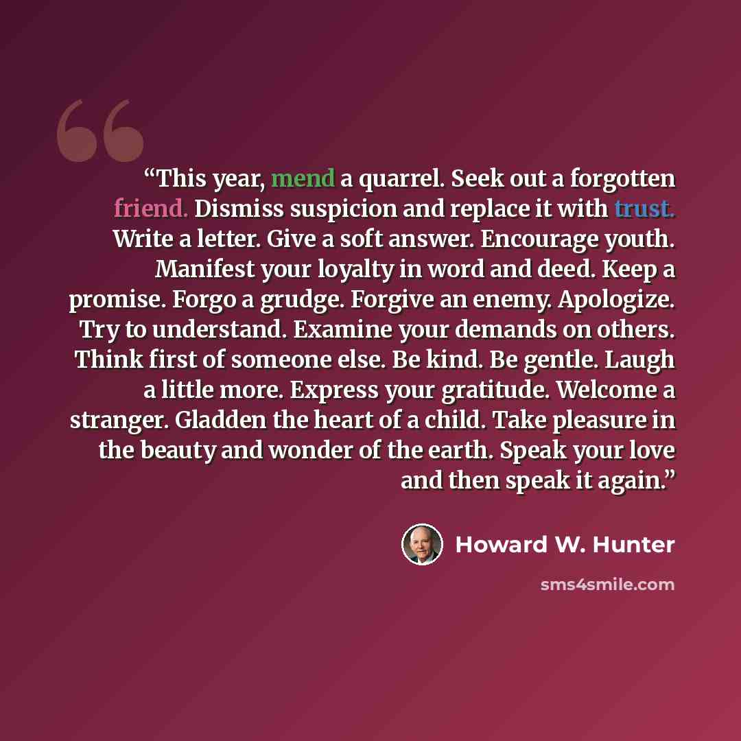 “This year, mend a quarrel. Seek out a forgotten friend. Dismiss suspicion and replace it with trust. Write a letter. Give a soft answer. Encourage youth. Manifest your loyalty in word and deed. Keep a promise. Forgo a grudge. Forgive an enemy. Apologize. Try to understand. Examine your demands on…” quote by Howard W. Hunter