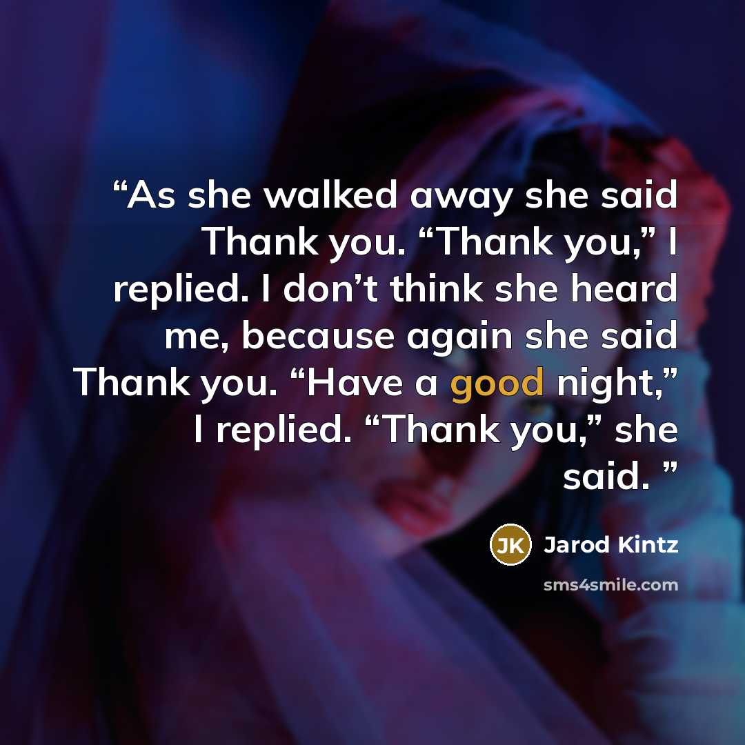 “As she walked away she said Thank you. “Thank you,” I replied. I don’t think she heard me, because again she said Thank you. “Have a good night,” I replied. “Thank you,” she said.” quote by Jarod Kintz