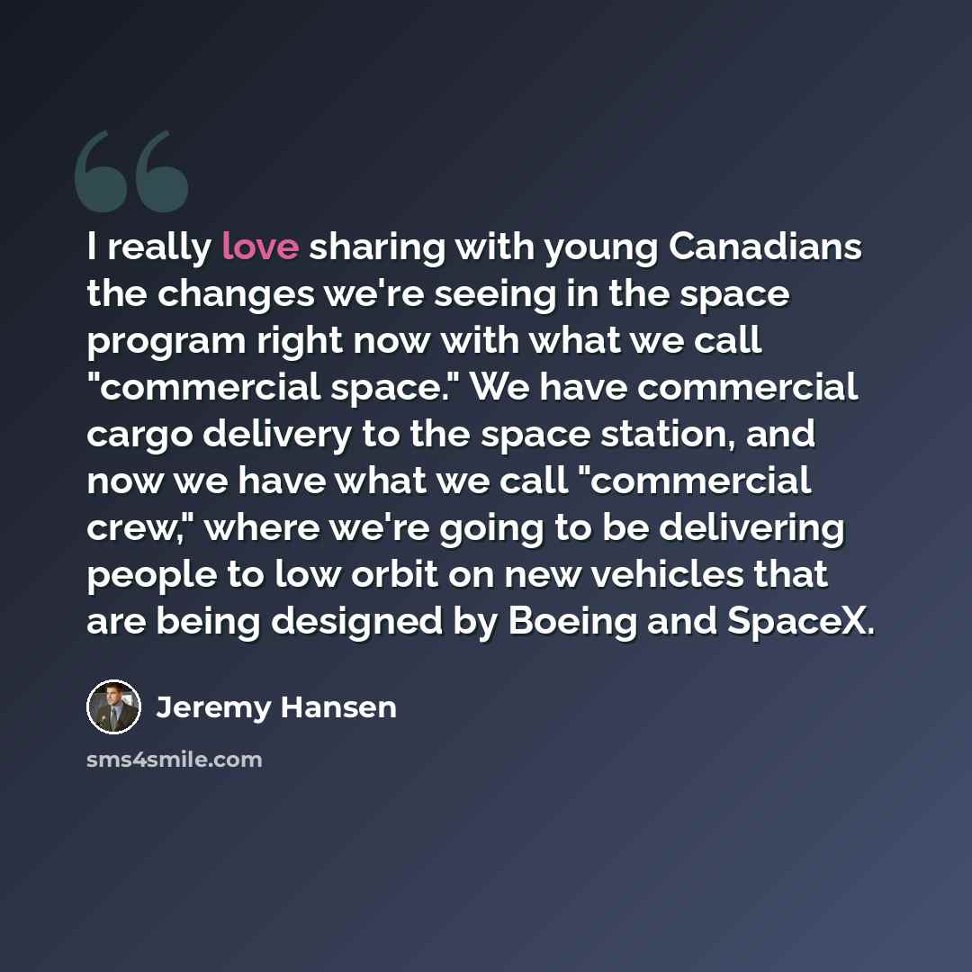“I really love sharing with young Canadians the changes we're seeing in the space program right now with what we call "commercial space." We have commercial cargo delivery to the space station, and now we have what we call "commercial crew," where we're going to be delivering people to low orbit on…” quote by Jeremy Hansen
